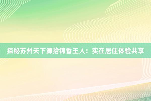 探秘苏州天下源拾锦香王人：实在居住体验共享